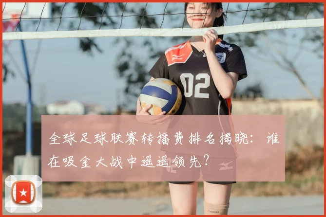 全球足球联赛转播费排名揭晓：谁在吸金大战中遥遥领先？