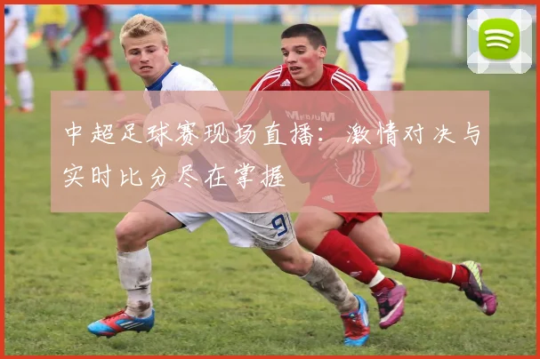 中超足球赛现场直播：激情对决与实时比分尽在掌握