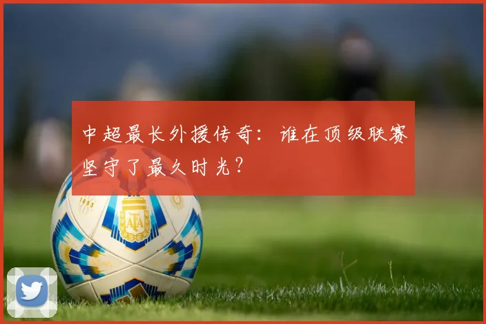 中超最长外援传奇：谁在顶级联赛坚守了最久时光？