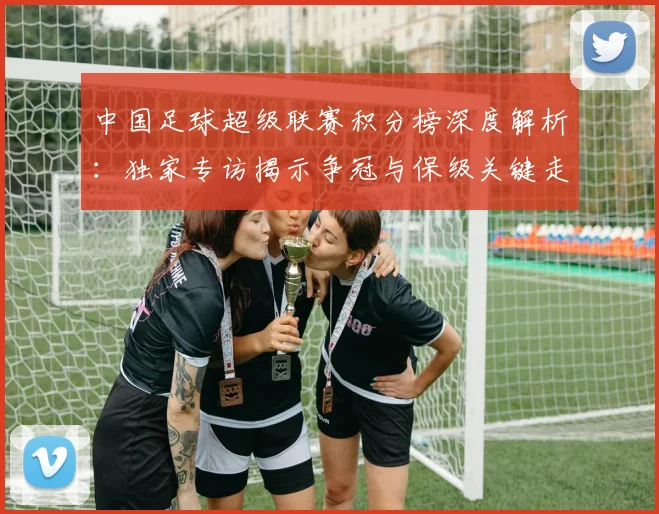 中国足球超级联赛积分榜深度解析：独家专访揭示争冠与保级关键走势