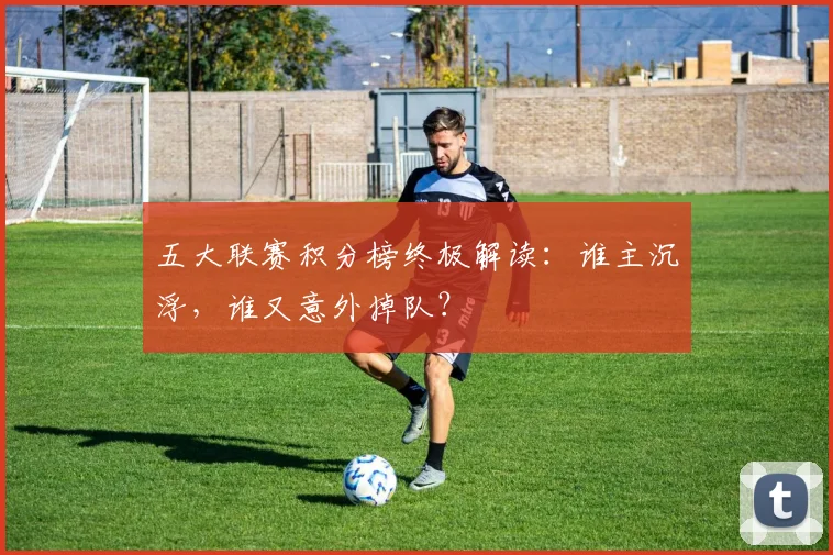五大联赛积分榜终极解读：谁主沉浮，谁又意外掉队？