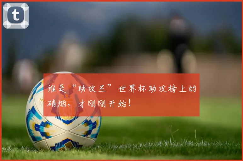 谁是“助攻王”世界杯助攻榜上的硝烟，才刚刚开始！