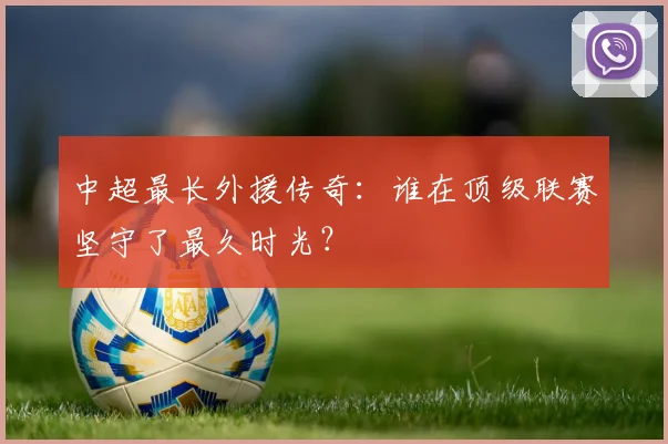 中超最长外援传奇：谁在顶级联赛坚守了最久时光？